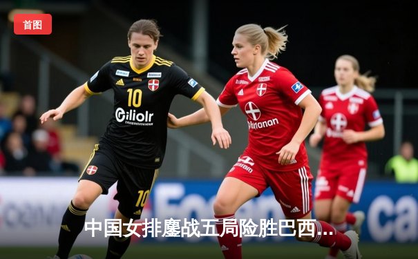 中国女排鏖战五局险胜巴西 袁心玥砍26分上演惊天逆转