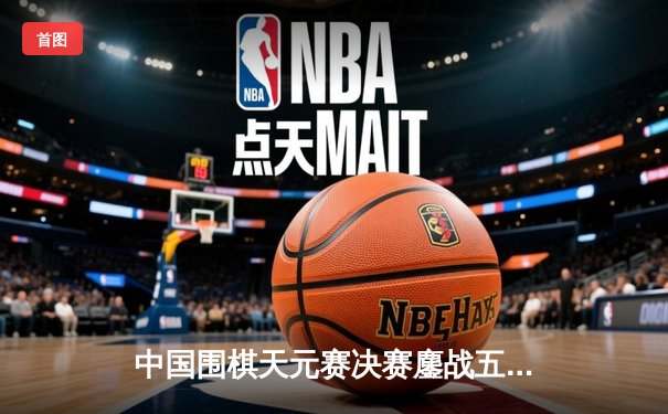 中国围棋天元赛决赛鏖战五局 杨鼎新逆转夺冠创历史